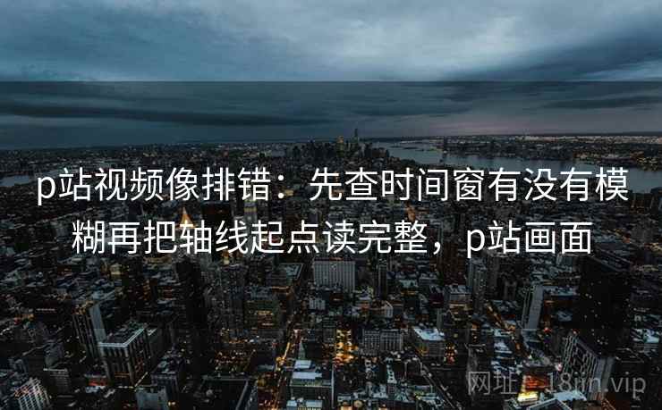 p站视频像排错:先查时间窗有没有模糊再把轴线起点读完整,p站画面 p站视频像排错:先查时间窗有没有模糊再把轴线起点读完整,p站画面