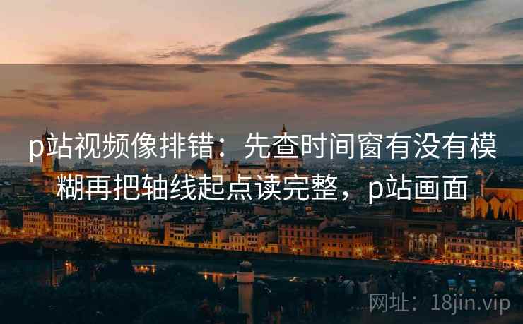 p站视频像排错:先查时间窗有没有模糊再把轴线起点读完整,p站画面 p站视频像排错:先查时间窗有没有模糊再把轴线起点读完整,p站画面