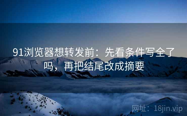 91浏览器想转发前：先看条件写全了吗，再把结尾改成摘要