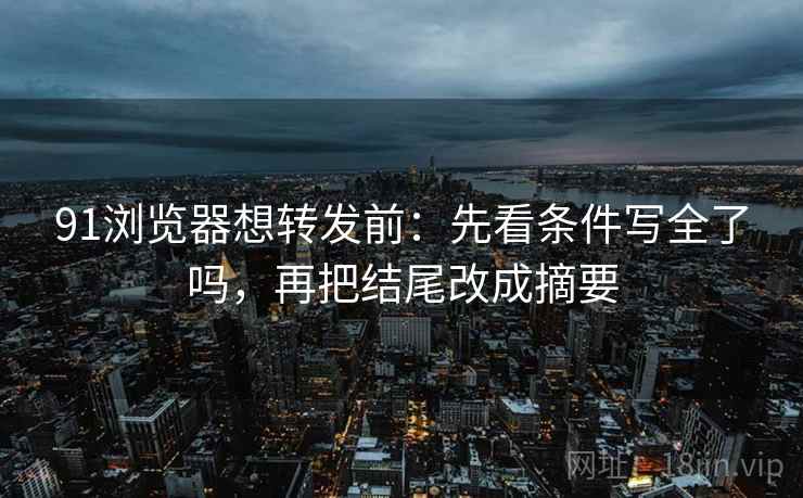 91浏览器想转发前：先看条件写全了吗，再把结尾改成摘要