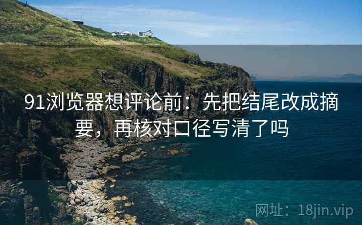 91浏览器想评论前：先把结尾改成摘要，再核对口径写清了吗