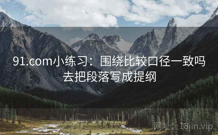 91.com小练习:围绕比较口径一致吗去把段落写成提纲 91.com小练习:围绕比较口径一致吗去把段落写成提纲
