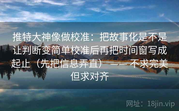 推特大神像做校准：把故事化是不是让判断变简单校准后再把时间窗写成起止（先把信息弄直） —— 不求完美但求对齐
