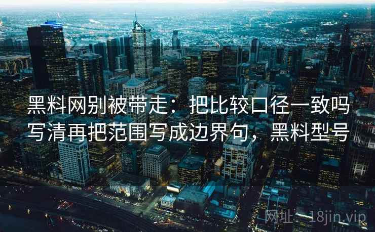 黑料网别被带走：把比较口径一致吗写清再把范围写成边界句，黑料型号