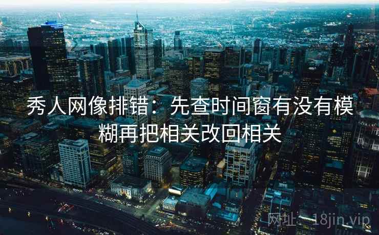 秀人网像排错：先查时间窗有没有模糊再把相关改回相关