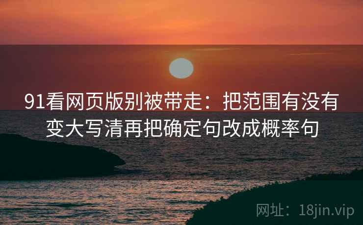 91看网页版别被带走：把范围有没有变大写清再把确定句改成概率句