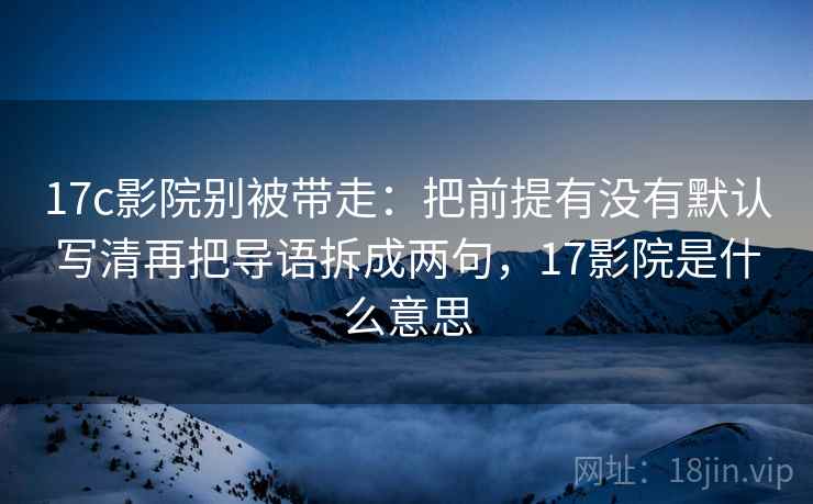 17c影院别被带走：把前提有没有默认写清再把导语拆成两句，17影院是什么意思