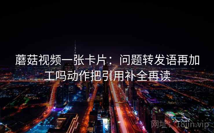 蘑菇视频一张卡片：问题转发语再加工吗动作把引用补全再读